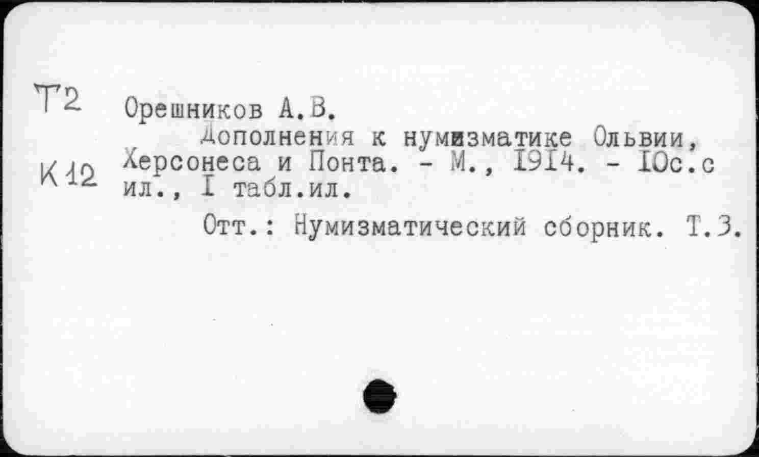 ﻿Орешников А.В.
Дополнения к нумизматике Ольвии, Херсонеса и Понта. - М., 1914. - 10с.с ил., I табл.ил.
Отт.: Нумизматический сборник. Т. 3.